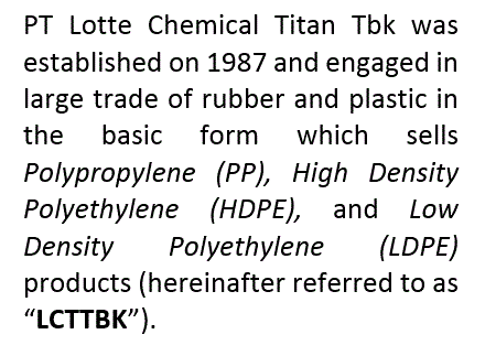 PT LOTTE CHEMICAL TITAN Tbk (LCT) was established in 1987. Its subsidiary, PT LOTTE CHEMICAL TITAN Nusantara (LCTN) is the first and largest olyethylene producer in Indonesia. Both the companies will henceforth, collectively be referred to as “LOTTE CHEMICAL TITAN” for ease of reference.